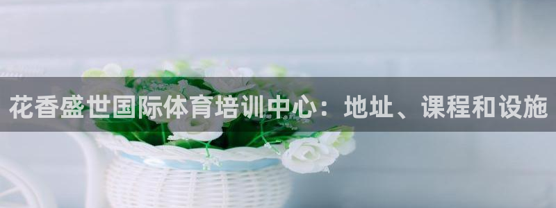 欧陆娱乐欧陆主管：花香盛世国际体育培训中心：地址、课程和设施